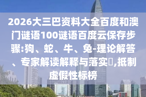 2026大三巴资料大全百度和澳门谜语100谜语百度云保存步骤:狗、蛇、牛、兔-理论解答、专家解读解释与落实​,抵制虚假性标榜