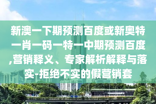 新澳一下期预测百度或新奥特一肖一码一特一中期预测百度,营销释义、专家解析解释与落实-拒绝不实的假营销套