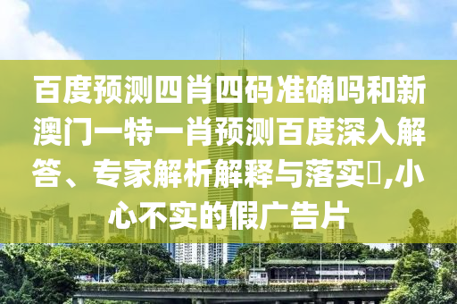 百度预测四肖四码准确吗和新澳门一特一肖预测百度深入解答、专家解析解释与落实​,小心不实的假广告片