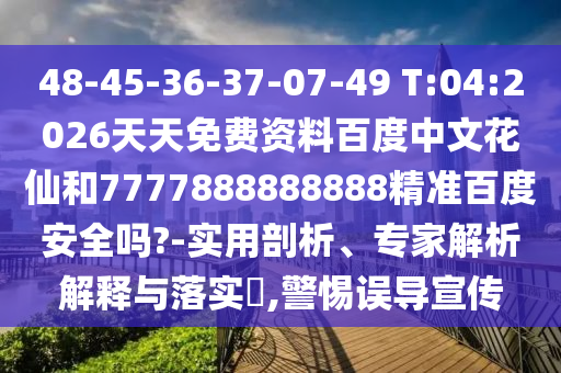 48-45-36-37-07-49 T:04:2026天天免费资料百度中文花仙和7777888888888精准百度安全吗?-实用剖析、专家解析解释与落实​,警惕误导宣传