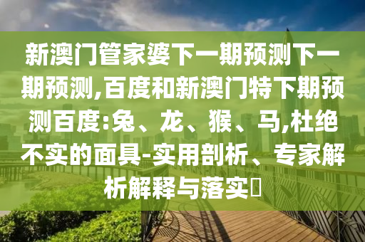 新澳门管家婆下一期预测下一期预测,百度和新澳门特下期预测百度:兔、龙、猴、马,杜绝不实的面具-实用剖析、专家解析解释与落实​