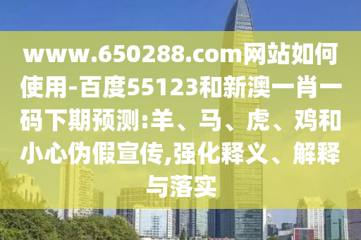 www.650288.com网站如何使用-百度55123和新澳一肖一码下期预测:羊、马、虎、鸡和小心伪假宣传,强化释义、解释与落实
