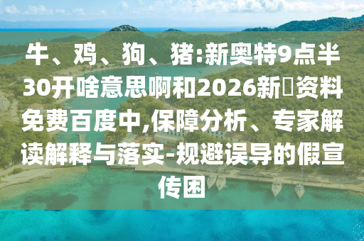 牛、鸡、狗、猪:新奥特9点半30开啥意思啊和2026新奧资料免费百度中,保障分析、专家解读解释与落实-规避误导的假宣传困