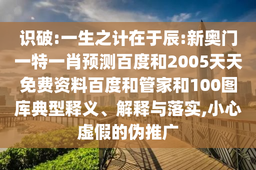 识破:一生之计在于辰:新奥门一特一肖预测百度和2005天天免费资料百度和管家和100图库典型释义、解释与落实,小心虚假的伪推广