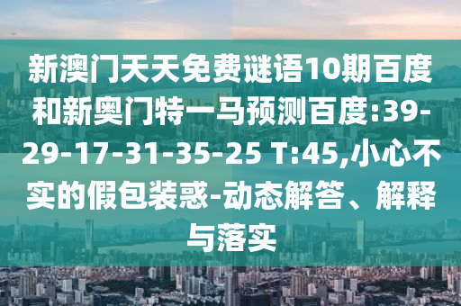 新澳门天天免费谜语10期百度和新奥门特一马预测百度:39-29-17-31-35-25 T:45,小心不实的假包装惑-动态解答、解释与落实