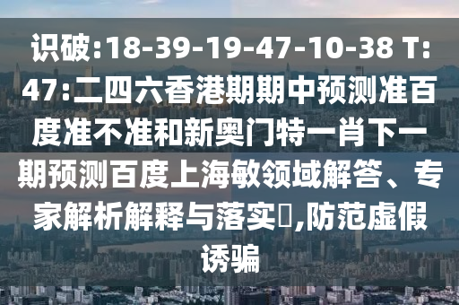 识破:18-39-19-47-10-38 T:47:二四六香港期期中预测准百度准不准和新奥门特一肖下一期预测百度上海敏领域解答、专家解析解释与落实​,防范虚假诱骗