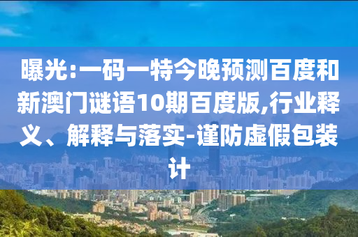 曝光:一码一特今晚预测百度和新澳门谜语10期百度版,行业释义、解释与落实-谨防虚假包装计