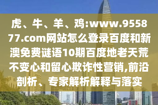 虎、牛、羊、鸡:www.955877.com网站怎么登录百度和新澳免费谜语10期百度地老天荒不变心和留心欺诈性营销,前沿剖析、专家解析解释与落实