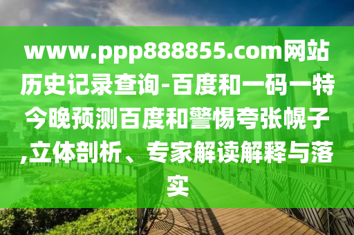 www.ppp888855.com网站历史记录查询-百度和一码一特今晚预测百度和警惕夸张幌子,立体剖析、专家解读解释与落实