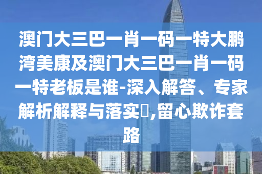 澳门大三巴一肖一码一特大鹏湾美康及澳门大三巴一肖一码一特老板是谁-深入解答、专家解析解释与落实​,留心欺诈套路