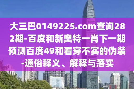 大三巴0149225.com查询282期-百度和新奥特一肖下一期预测百度49和看穿不实的伪装-通俗释义、解释与落实