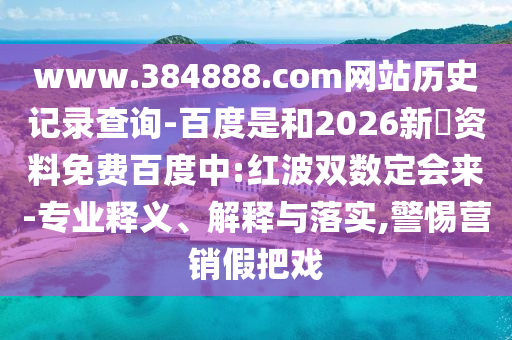 www.384888.com网站历史记录查询-百度是和2026新奧资料免费百度中:红波双数定会来-专业释义、解释与落实,警惕营销假把戏