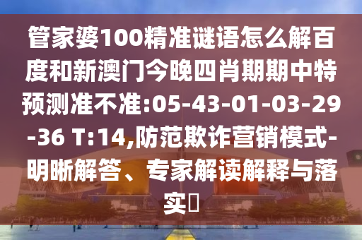 管家婆100精准谜语怎么解百度和新澳门今晚四肖期期中特预测准不准:05-43-01-03-29-36 T:14,防范欺诈营销模式-明晰解答、专家解读解释与落实​