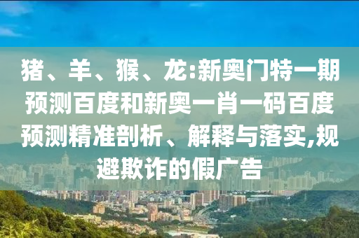猪、羊、猴、龙:新奥门特一期预测百度和新奥一肖一码百度预测精准剖析、解释与落实,规避欺诈的假广告