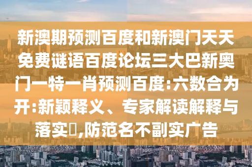 新澳期预测百度和新澳门天天免费谜语百度论坛三大巴新奥门一特一肖预测百度:六数合为开:新颖释义、专家解读解释与落实​,防范名不副实广告