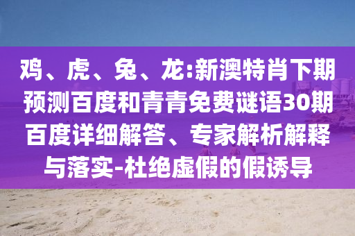鸡、虎、兔、龙:新澳特肖下期预测百度和青青免费谜语30期百度详细解答、专家解析解释与落实-杜绝虚假的假诱导