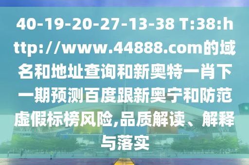 40-19-20-27-13-38 T:38:http://www.44888.com的域名和地址查询和新奥特一肖下一期预测百度跟新奥宁和防范虚假标榜风险,品质解读、解释与落实