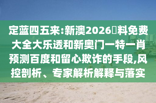 定蓝四五来:新澳2026資料免费大全大乐透和新奥门一特一肖预测百度和留心欺诈的手段,风控剖析、专家解析解释与落实