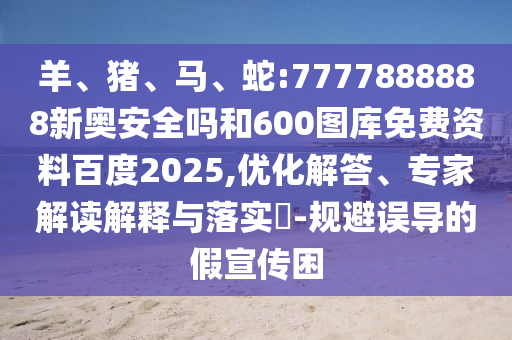 羊、猪、马、蛇:7777888888新奥安全吗和600图库免费资料百度2025,优化解答、专家解读解释与落实​-规避误导的假宣传困