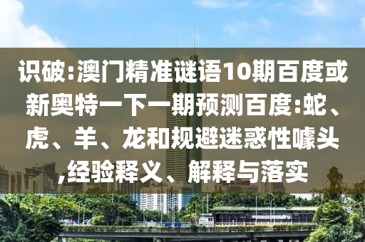 识破:澳门精准谜语10期百度或新奥特一下一期预测百度:蛇、虎、羊、龙和规避迷惑性噱头,经验释义、解释与落实