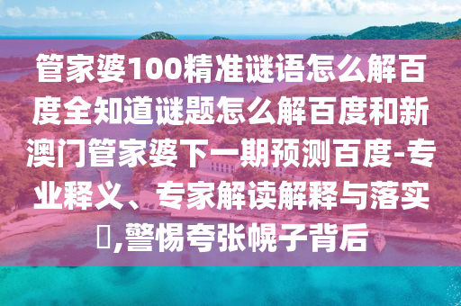 管家婆100精准谜语怎么解百度全知道谜题怎么解百度和新澳门管家婆下一期预测百度-专业释义、专家解读解释与落实​,警惕夸张幌子背后