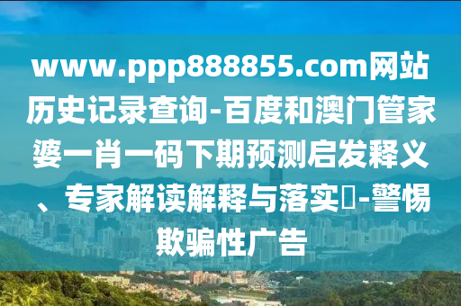 www.ppp888855.com网站历史记录查询-百度和澳门管家婆一肖一码下期预测启发释义、专家解读解释与落实​-警惕欺骗性广告