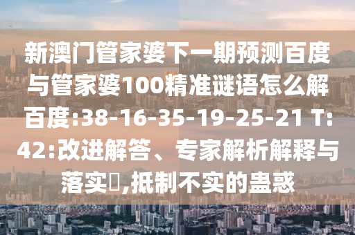 新澳门管家婆下一期预测百度与管家婆100精准谜语怎么解百度:38-16-35-19-25-21 T:42:改进解答、专家解析解释与落实,抵制不实的蛊惑