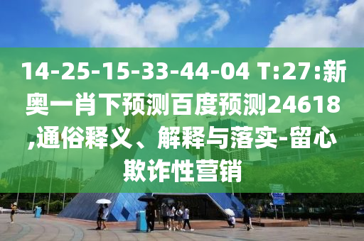 14-25-15-33-44-04 T:27:新奥一肖下预测百度预测24618,通俗释义、解释与落实-留心欺诈性营销