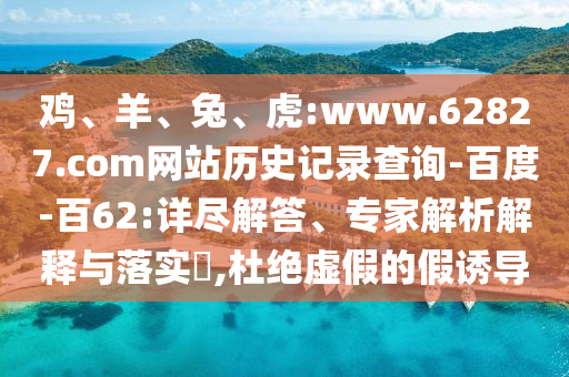 鸡、羊、兔、虎:www.62827.com网站历史记录查询-百度-百62:详尽解答、专家解析解释与落实​,杜绝虚假的假诱导