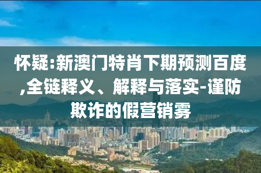 怀疑:新澳门特肖下期预测百度,全链释义、解释与落实-谨防欺诈的假营销雾