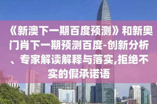 《新澳下一期百度预测》和新奥门肖下一期预测百度-创新分析、专家解读解释与落实,拒绝不实的假承诺语