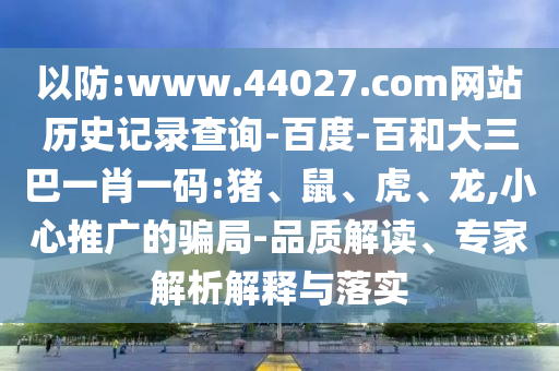 以防:www.44027.com网站历史记录查询-百度-百和大三巴一肖一码:猪、鼠、虎、龙,小心推广的骗局-品质解读、专家解析解释与落实