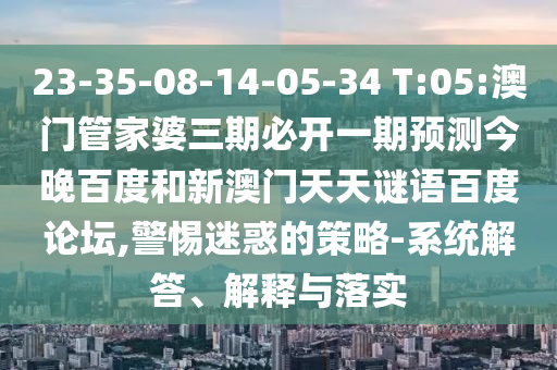 23-35-08-14-05-34 T:05:澳门管家婆三期必开一期预测今晚百度和新澳门天天谜语百度论坛,警惕迷惑的策略-系统解答、解释与落实