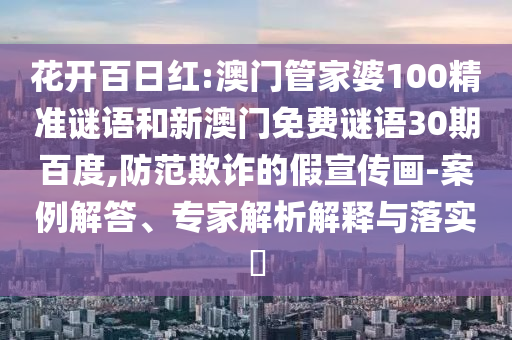 花开百日红:澳门管家婆100精准谜语和新澳门免费谜语30期百度,防范欺诈的假宣传画-案例解答、专家解析解释与落实​