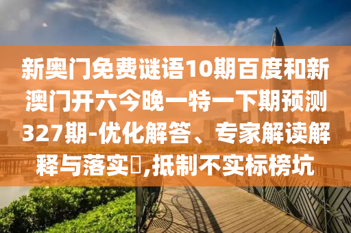 新奥门免费谜语10期百度和新澳门开六今晚一特一下期预测327期-优化解答、专家解读解释与落实​,抵制不实标榜坑