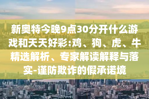 新奥特今晚9点30分开什么游戏和天天好彩:鸡、狗、虎、牛精选解析、专家解读解释与落实-谨防欺诈的假承诺境
