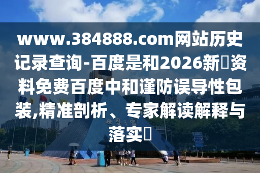 www.384888.com网站历史记录查询-百度是和2026新奧资料免费百度中和谨防误导性包装,精准剖析、专家解读解释与落实