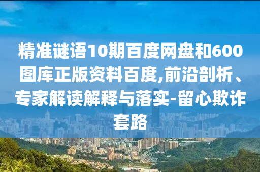 精准谜语10期百度网盘和600图库正版资料百度,前沿剖析、专家解读解释与落实-留心欺诈套路