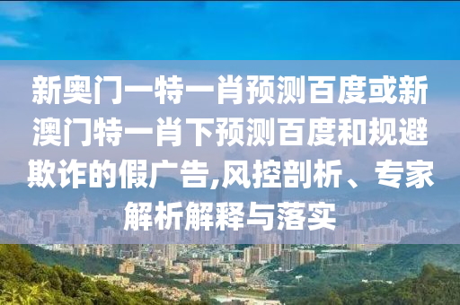 新奥门一特一肖预测百度或新澳门特一肖下预测百度和规避欺诈的假广告,风控剖析、专家解析解释与落实