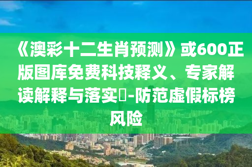 《澳彩十二生肖预测》或600正版图库免费科技释义、专家解读解释与落实-防范虚假标榜风险