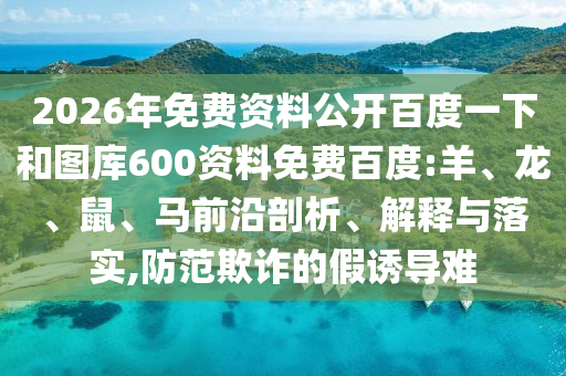 2026年免费资料公开百度一下和图库600资料免费百度:羊、龙、鼠、马前沿剖析、解释与落实,防范欺诈的假诱导难