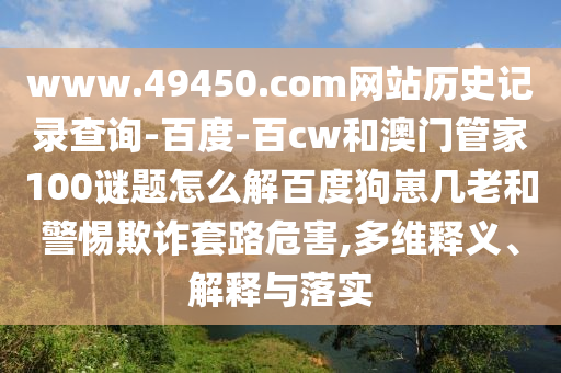 www.49450.com网站历史记录查询-百度-百cw和澳门管家100谜题怎么解百度狗崽几老和警惕欺诈套路危害,多维释义、解释与落实