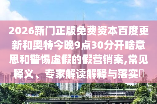 2026新门正版免费资本百度更新和奥特今晚9点30分开啥意思和警惕虚假的假营销案,常见释义、专家解读解释与落实