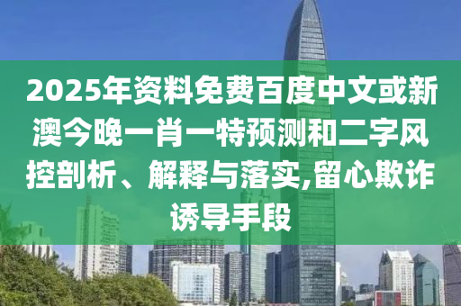 2025年资料免费百度中文或新澳今晚一肖一特预测和二字风控剖析、解释与落实,留心欺诈诱导手段