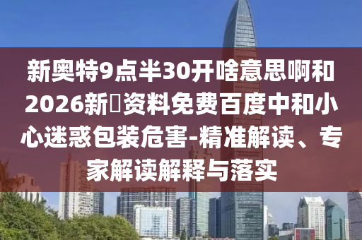 新奥特9点半30开啥意思啊和2026新奧资料免费百度中和小心迷惑包装危害-精准解读、专家解读解释与落实