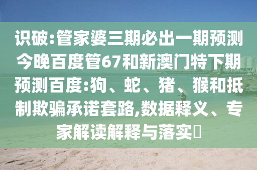 识破:管家婆三期必出一期预测今晚百度管67和新澳门特下期预测百度:狗、蛇、猪、猴和抵制欺骗承诺套路,数据释义、专家解读解释与落实​