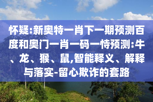 怀疑:新奥特一肖下一期预测百度和奥门一肖一码一恃预测:牛、龙、猴、鼠,智能释义、解释与落实-留心欺诈的套路