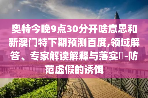 奥特今晚9点30分开啥意思和新澳门特下期预测百度,领域解答、专家解读解释与落实​-防范虚假的诱饵