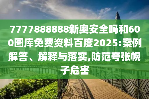 7777888888新奥安全吗和600图库免费资料百度2025:案例解答、解释与落实,防范夸张幌子危害