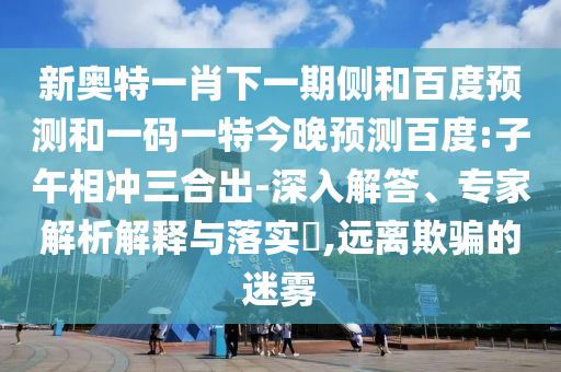 新奥特一肖下一期侧和百度预测和一码一特今晚预测百度:子午相冲三合出-深入解答、专家解析解释与落实​,远离欺骗的迷雾